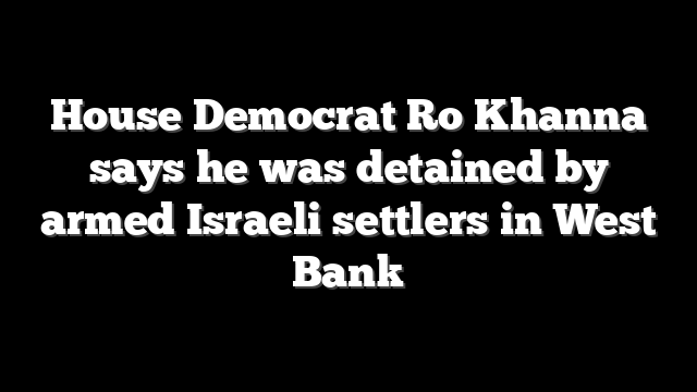 House Democrat Ro Khanna says he was detained by armed Israeli settlers in West Bank