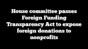 House committee passes Foreign Funding Transparency Act to expose foreign donations to nonprofits