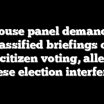 House panel demands classified briefings on noncitizen voting, alleged Chinese election interference