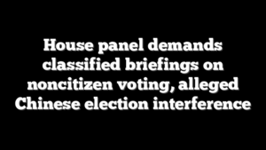 House panel demands classified briefings on noncitizen voting, alleged Chinese election interference