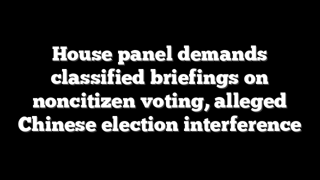 House panel demands classified briefings on noncitizen voting, alleged Chinese election interference