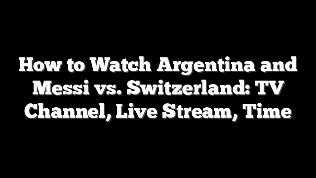How to Watch Argentina and Messi vs. Switzerland: TV Channel, Live Stream, Time