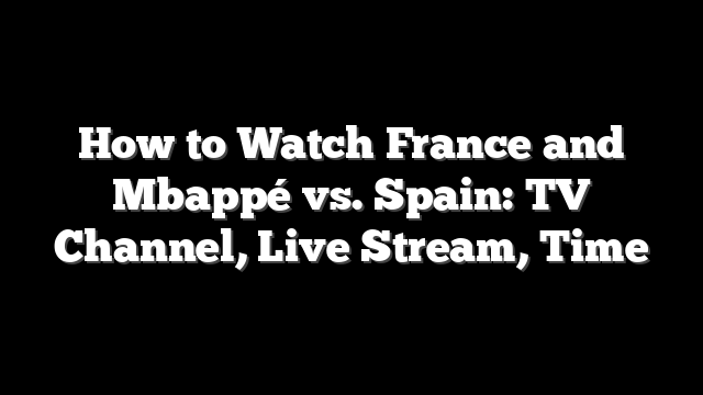 How to Watch France and Mbappé vs. Spain: TV Channel, Live Stream, Time