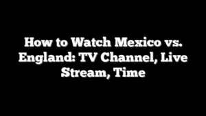 How to Watch Mexico vs. England: TV Channel, Live Stream, Time