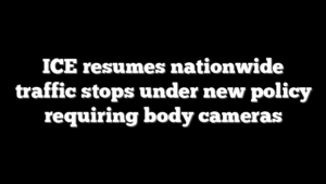 ICE resumes nationwide traffic stops under new policy requiring body cameras