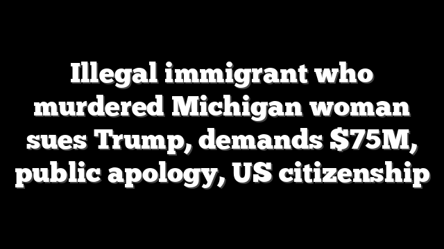 Illegal immigrant who murdered Michigan woman sues Trump, demands $75M, public apology, US citizenship