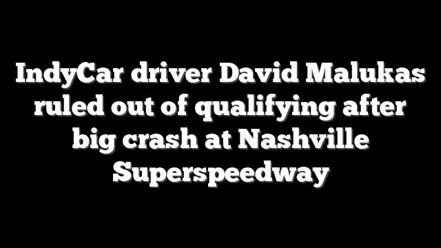 IndyCar driver David Malukas ruled out of qualifying after big crash at Nashville Superspeedway