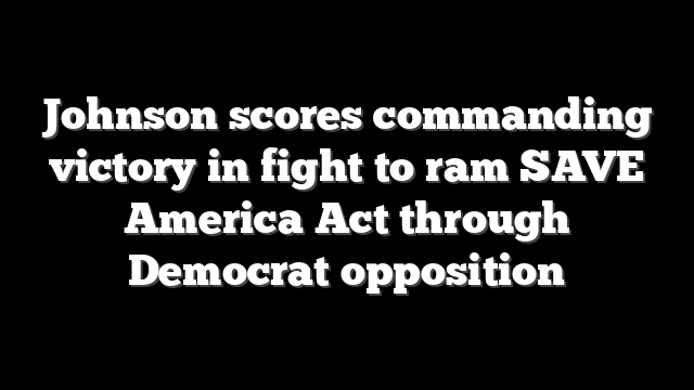 Johnson scores commanding victory in fight to ram SAVE America Act through Democrat opposition
