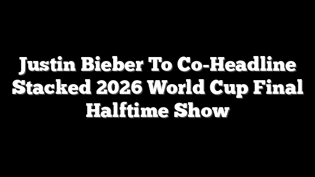Justin Bieber To Co-Headline Stacked 2026 World Cup Final Halftime Show