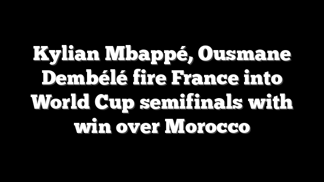 Kylian Mbappé, Ousmane Dembélé fire France into World Cup semifinals with win over Morocco