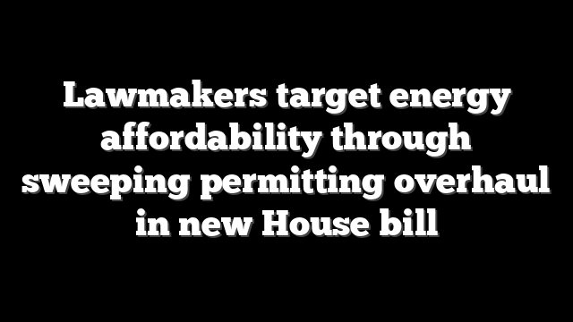 Lawmakers target energy affordability through sweeping permitting overhaul in new House bill