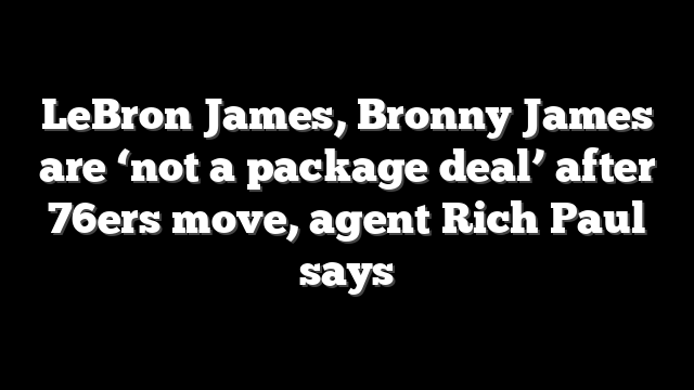 LeBron James, Bronny James are ‘not a package deal’ after 76ers move, agent Rich Paul says