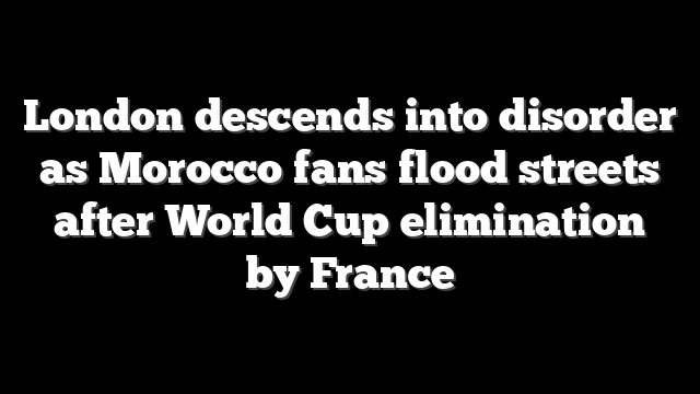 London descends into disorder as Morocco fans flood streets after World Cup elimination by France