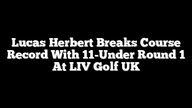 Lucas Herbert Breaks Course Record With 11-Under Round 1 At LIV Golf UK