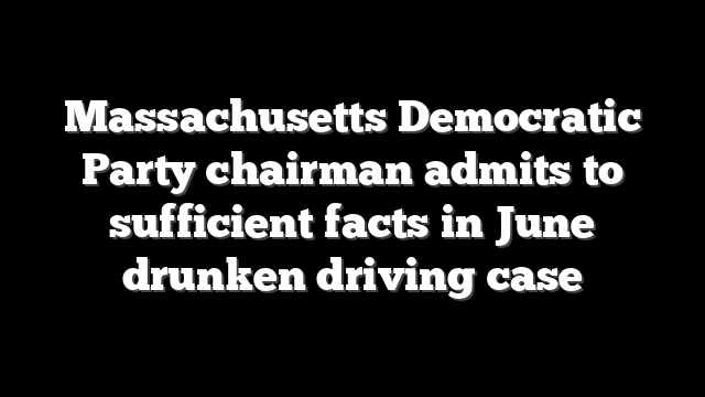 Massachusetts Democratic Party chairman admits to sufficient facts in June drunken driving case