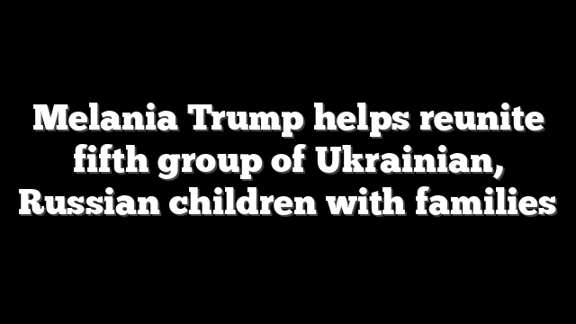 Melania Trump helps reunite fifth group of Ukrainian, Russian children with families