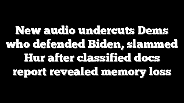 New audio undercuts Dems who defended Biden, slammed Hur after classified docs report revealed memory loss