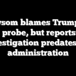 Newsom blames Trump for DOJ probe, but reports say investigation predates his administration