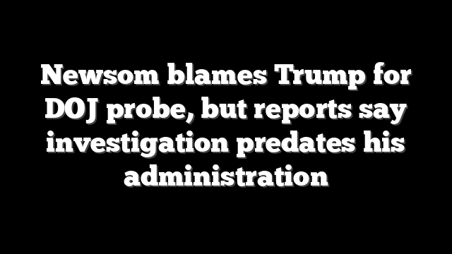 Newsom blames Trump for DOJ probe, but reports say investigation predates his administration