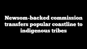 Newsom-backed commission transfers popular coastline to indigenous tribes