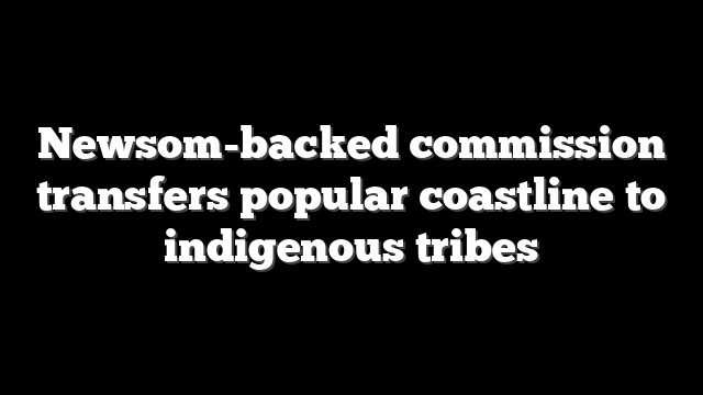 Newsom-backed commission transfers popular coastline to indigenous tribes
