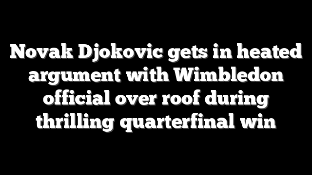 Novak Djokovic gets in heated argument with Wimbledon official over roof during thrilling quarterfinal win