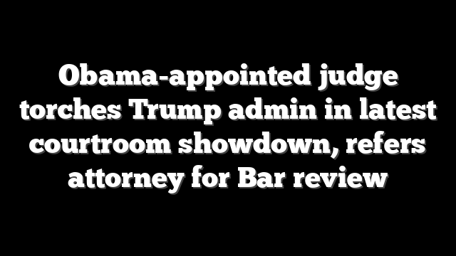 Obama-appointed judge torches Trump admin in latest courtroom showdown, refers attorney for Bar review