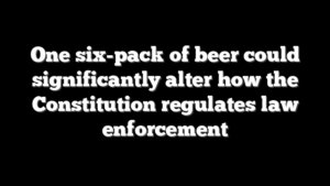 One six-pack of beer could significantly alter how the Constitution regulates law enforcement