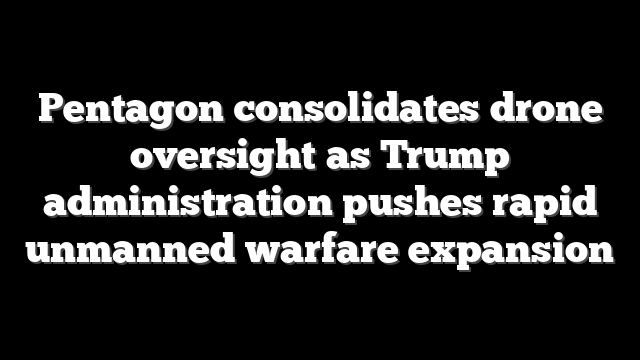 Pentagon consolidates drone oversight as Trump administration pushes rapid unmanned warfare expansion