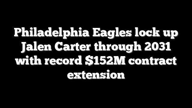 Philadelphia Eagles lock up Jalen Carter through 2031 with record $152M contract extension