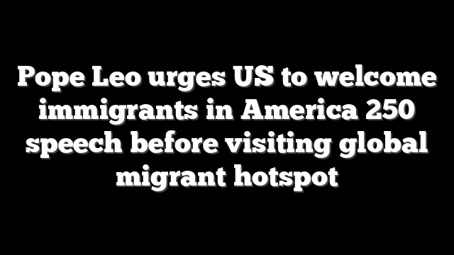 Pope Leo urges US to welcome immigrants in America 250 speech before visiting global migrant hotspot