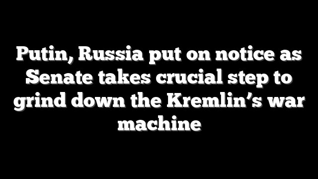 Putin, Russia put on notice as Senate takes crucial step to grind down the Kremlin’s war machine
