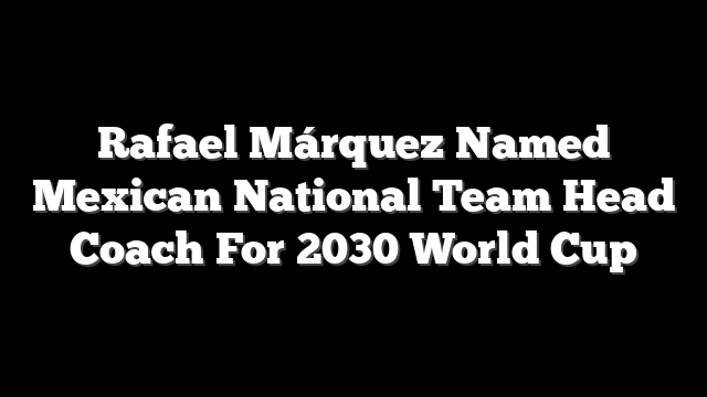 Rafael Márquez Named Mexican National Team Head Coach For 2030 World Cup