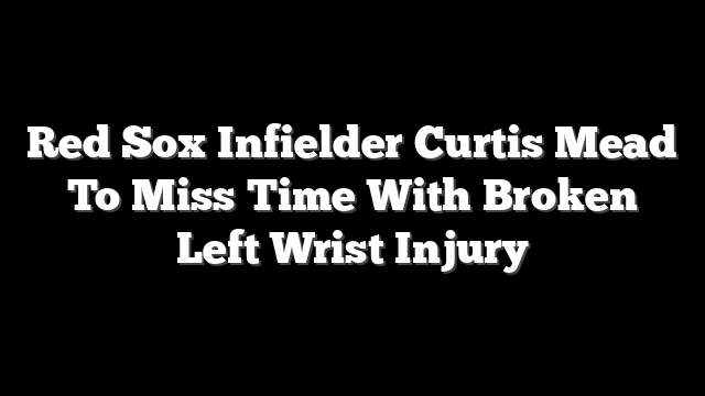Red Sox Infielder Curtis Mead To Miss Time With Broken Left Wrist Injury