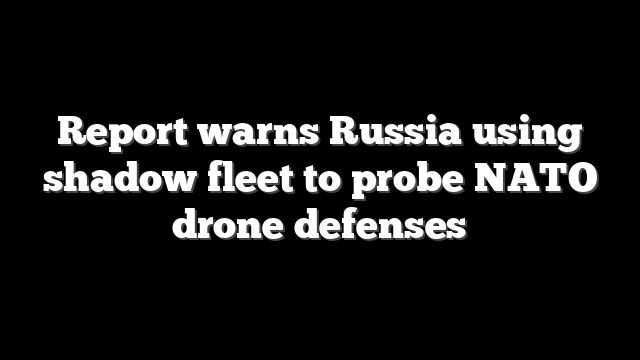Report warns Russia using shadow fleet to probe NATO drone defenses