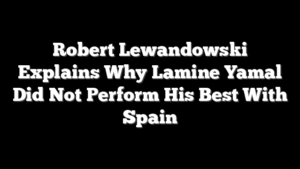 Robert Lewandowski Explains Why Lamine Yamal Did Not Perform His Best With Spain