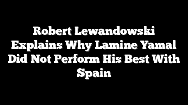 Robert Lewandowski Explains Why Lamine Yamal Did Not Perform His Best With Spain