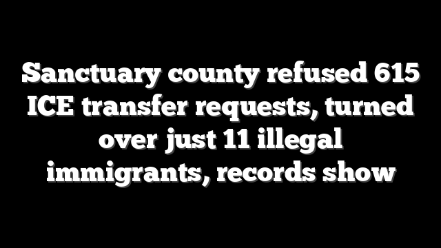 Sanctuary county refused 615 ICE transfer requests, turned over just 11 illegal immigrants, records show