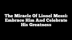 The Miracle Of Lionel Messi: Embrace Him And Celebrate His Greatness