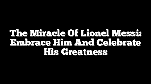 The Miracle Of Lionel Messi: Embrace Him And Celebrate His Greatness