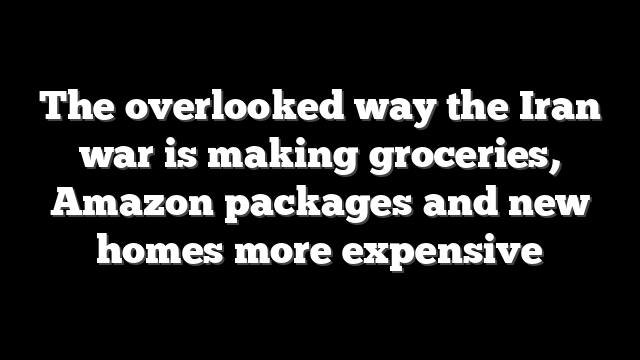 The overlooked way the Iran war is making groceries, Amazon packages and new homes more expensive