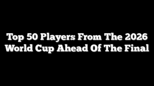Top 50 Players From The 2026 World Cup Ahead Of The Final