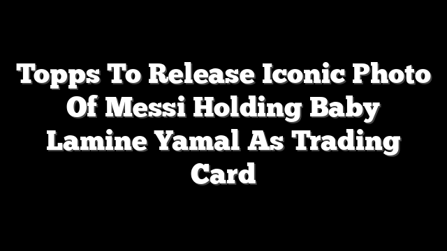 Topps To Release Iconic Photo Of Messi Holding Baby Lamine Yamal As Trading Card