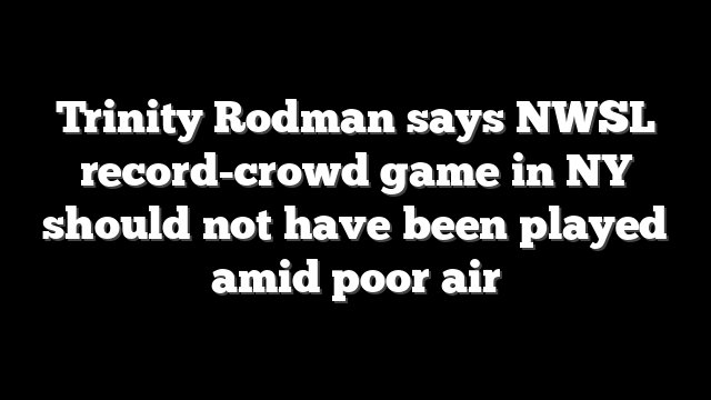 Trinity Rodman says NWSL record-crowd game in NY should not have been played amid poor air