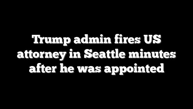 Trump admin fires US attorney in Seattle minutes after he was appointed