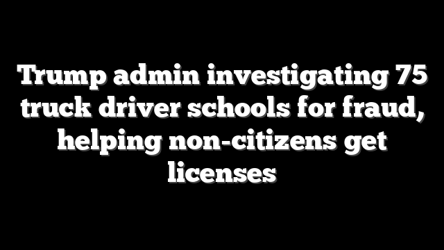 Trump admin investigating 75 truck driver schools for fraud, helping non-citizens get licenses