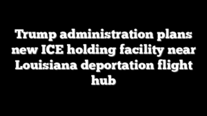 Trump administration plans new ICE holding facility near Louisiana deportation flight hub
