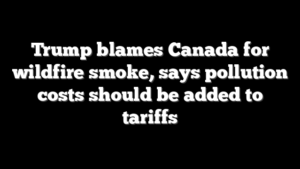 Trump blames Canada for wildfire smoke, says pollution costs should be added to tariffs