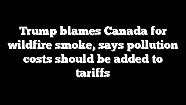 Trump blames Canada for wildfire smoke, says pollution costs should be added to tariffs