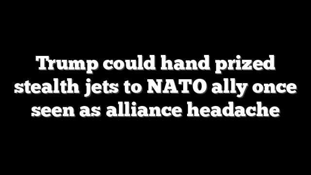 Trump could hand prized stealth jets to NATO ally once seen as alliance headache